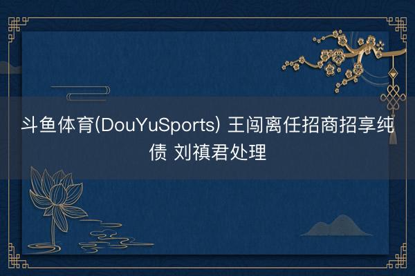 斗鱼体育(DouYuSports) 王闯离任招商招享纯债 刘禛君处理