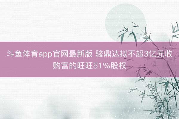 斗鱼体育app官网最新版 骏鼎达拟不超3亿元收购富的旺旺51%股权
