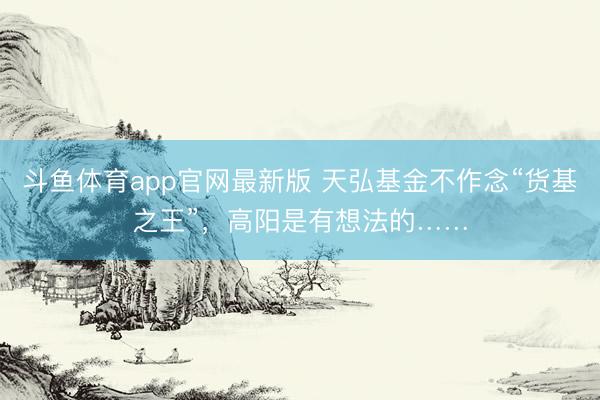斗鱼体育app官网最新版 天弘基金不作念“货基之王”，高阳是有想法的……