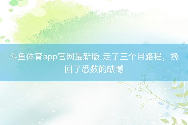 斗鱼体育app官网最新版 走了三个月路程，挽回了悉数的缺憾