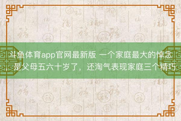 斗鱼体育app官网最新版 一个家庭最大的悼念,是父母五六十岁了,还淘气表现家庭三个精巧