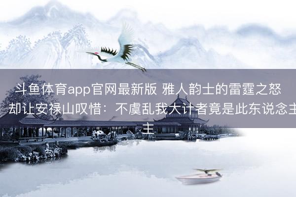 斗鱼体育app官网最新版 雅人韵士的雷霆之怒，却让安禄山叹惜：不虞乱我大计者竟是此东说念主