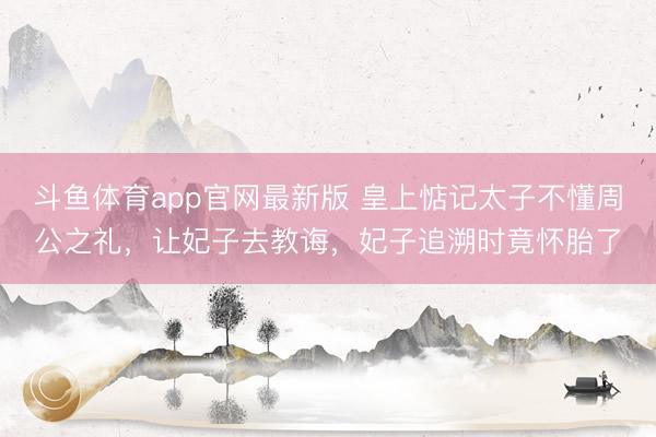 斗鱼体育app官网最新版 皇上惦记太子不懂周公之礼，让妃子去教诲，妃子追溯时竟怀胎了