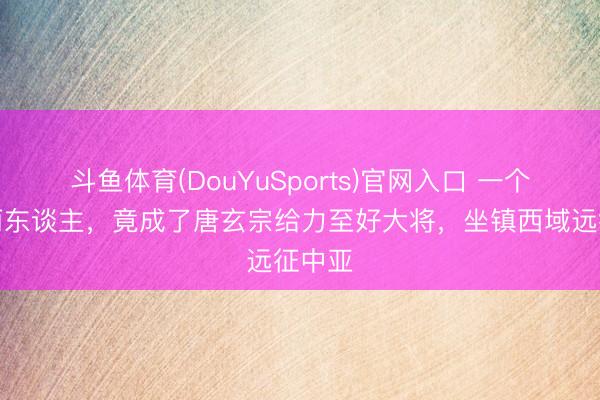 斗鱼体育(DouYuSports)官网入口 一个高句丽东谈主,竟成了唐玄宗给力至好大将,坐镇西域远征中亚
