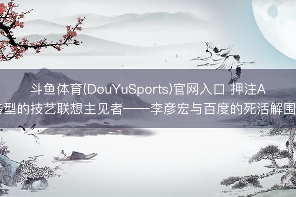斗鱼体育(DouYuSports)官网入口 押注AI转型的技艺联想主见者——李彦宏与百度的死活解围战