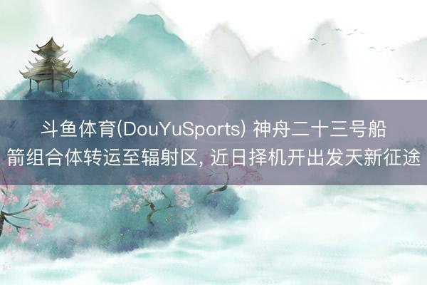 斗鱼体育(DouYuSports) 神舟二十三号船箭组合体转运至辐射区， 近日择机开出发天新征途