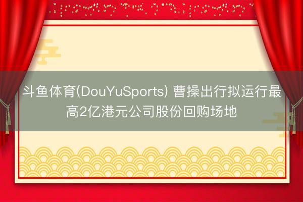 斗鱼体育(DouYuSports) 曹操出行拟运行最高2亿港元公司股份回购场地