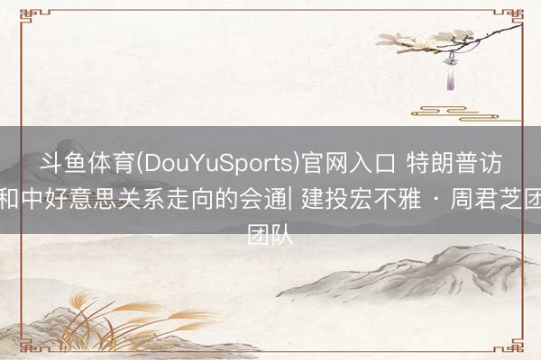 斗鱼体育(DouYuSports)官网入口 特朗普访华和中好意思关系走向的会通| 建投宏不雅 · 周君芝团队