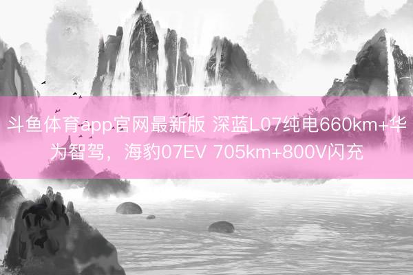 斗鱼体育app官网最新版 深蓝L07纯电660km+华为智驾，海豹07EV 705km+800V闪充