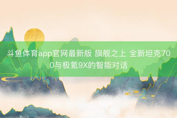 斗鱼体育app官网最新版 旗舰之上 全新坦克700与极氪9X的智能对话