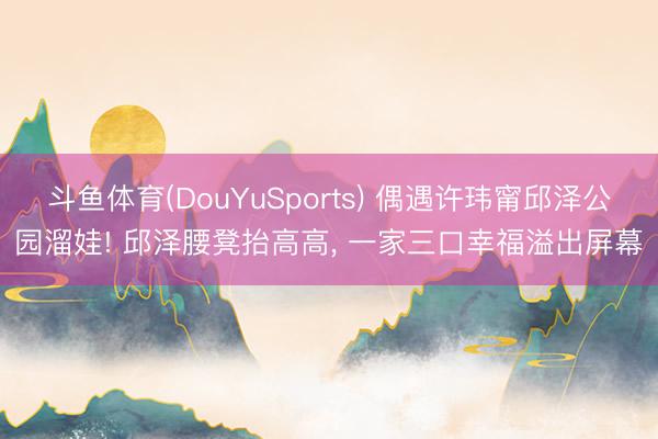 斗鱼体育(DouYuSports) 偶遇许玮甯邱泽公园溜娃! 邱泽腰凳抬高高， 一家三口幸福溢出屏幕