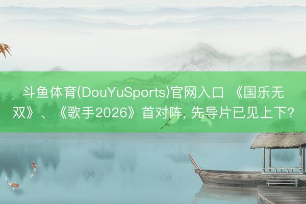 斗鱼体育(DouYuSports)官网入口 《国乐无双》、《歌手2026》首对阵， 先导片已见上下?