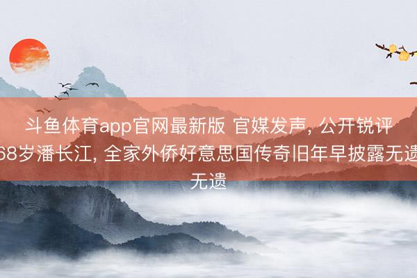 斗鱼体育app官网最新版 官媒发声， 公开锐评68岁潘长江， 全家外侨好意思国传奇旧年早披露无遗