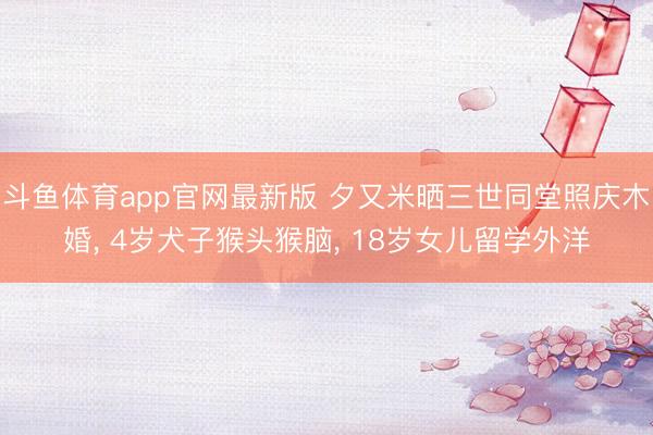 斗鱼体育app官网最新版 夕又米晒三世同堂照庆木婚， 4岁犬子猴头猴脑， 18岁女儿留学外洋