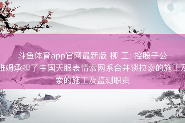 斗鱼体育app官网最新版 柳 工: 控股子公司柳州欧维姆承担了中国天眼表情索网系合并谈拉索的施工及监测职责