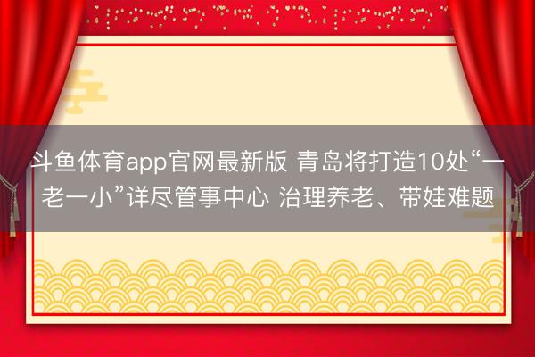 斗鱼体育app官网最新版 青岛将打造10处“一老一小”详尽管事中心 治理养老、带娃难题