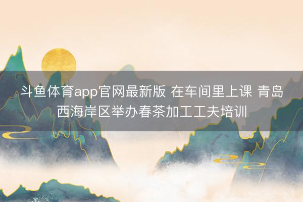 斗鱼体育app官网最新版 在车间里上课 青岛西海岸区举办春茶加工工夫培训