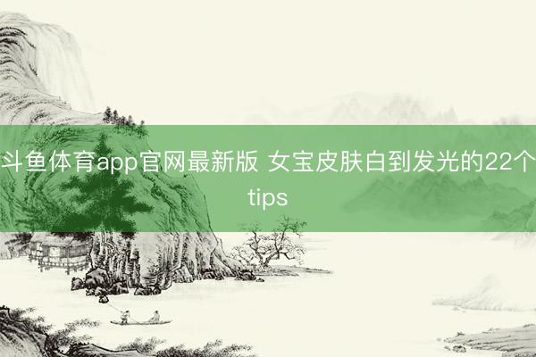 斗鱼体育app官网最新版 女宝皮肤白到发光的22个tips