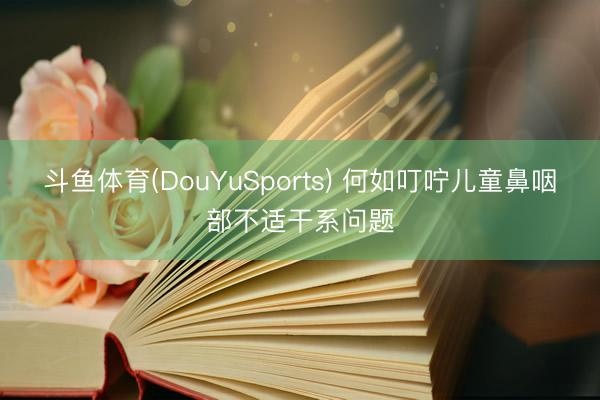 斗鱼体育(DouYuSports) 何如叮咛儿童鼻咽部不适干系问题