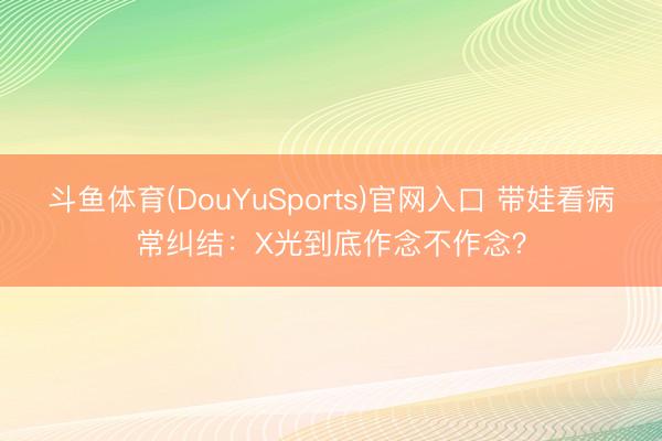 斗鱼体育(DouYuSports)官网入口 带娃看病常纠结：X光到底作念不作念？