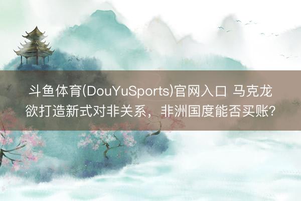 斗鱼体育(DouYuSports)官网入口 马克龙欲打造新式对非关系，非洲国度能否买账？