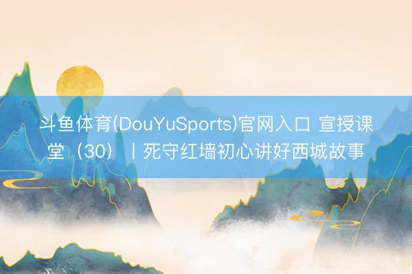 斗鱼体育(DouYuSports)官网入口 宣授课堂（30）丨死守红墙初心讲好西城故事