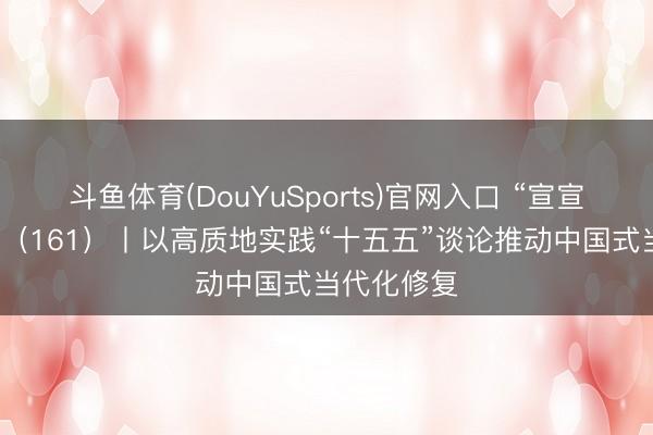 斗鱼体育(DouYuSports)官网入口 “宣宣”学习札记（161）丨以高质地实践“十五五”谈论推动中国式当代化修复