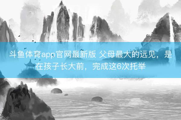 斗鱼体育app官网最新版 父母最大的远见，是在孩子长大前，完成这6次托举