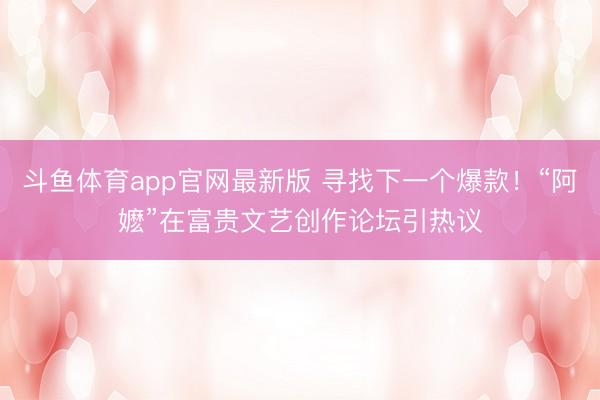 斗鱼体育app官网最新版 寻找下一个爆款！“阿嬷”在富贵文艺创作论坛引热议