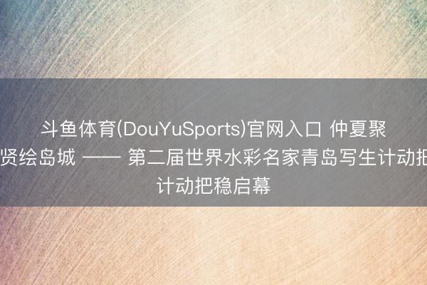 斗鱼体育(DouYuSports)官网入口 仲夏聚山海 群贤绘岛城 —— 第二届世界水彩名家青岛写生计动把稳启幕