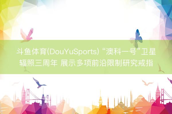 斗鱼体育(DouYuSports) “澳科一号”卫星辐照三周年 展示多项前沿限制研究戒指