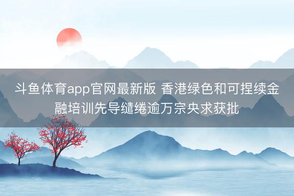 斗鱼体育app官网最新版 香港绿色和可捏续金融培训先导缱绻逾万宗央求获批