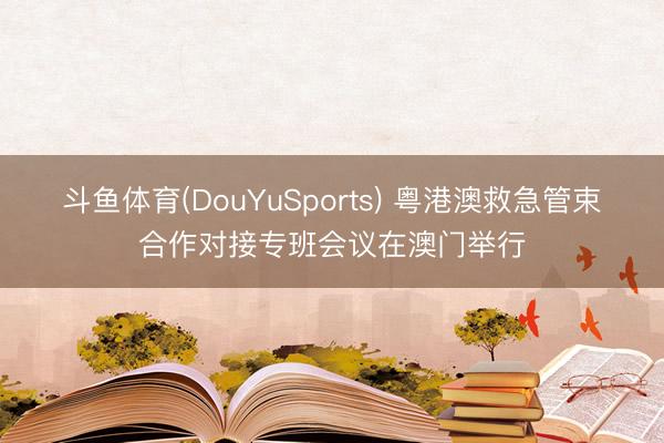 斗鱼体育(DouYuSports) 粤港澳救急管束合作对接专班会议在澳门举行