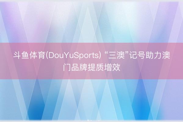 斗鱼体育(DouYuSports) “三澳”记号助力澳门品牌提质增效