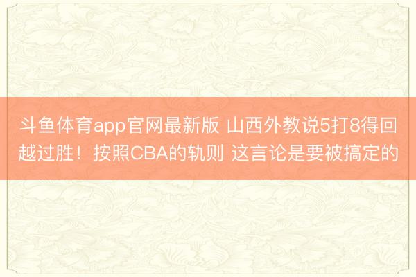 斗鱼体育app官网最新版 山西外教说5打8得回越过胜！按照CBA的轨则 这言论是要被搞定的