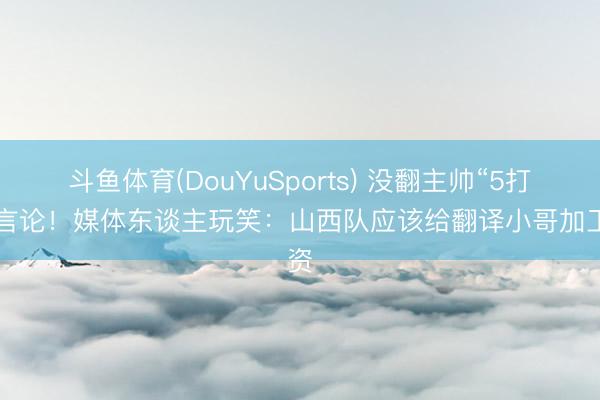斗鱼体育(DouYuSports) 没翻主帅“5打8”言论！媒体东谈主玩笑：山西队应该给翻译小哥加工资