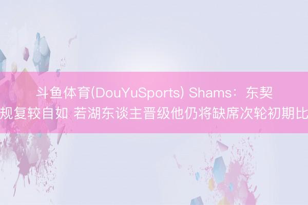 斗鱼体育(DouYuSports) Shams：东契奇规复较自如 若湖东谈主晋级他仍将缺席次轮初期比赛