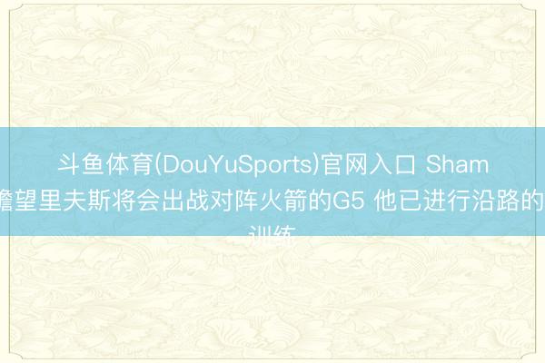 斗鱼体育(DouYuSports)官网入口 Shams：瞻望里夫斯将会出战对阵火箭的G5 他已进行沿路的训练