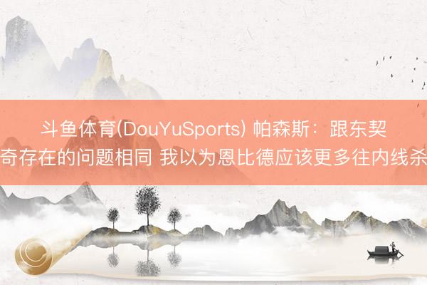 斗鱼体育(DouYuSports) 帕森斯：跟东契奇存在的问题相同 我以为恩比德应该更多往内线杀
