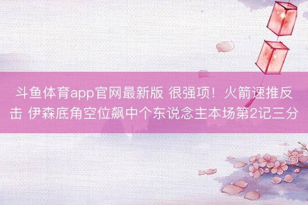 斗鱼体育app官网最新版 很强项！火箭速推反击 伊森底角空位飙中个东说念主本场第2记三分