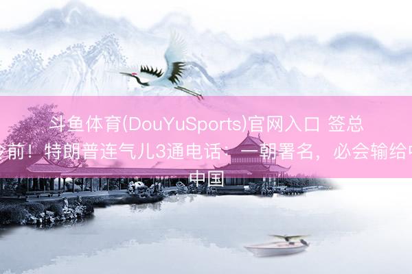 斗鱼体育(DouYuSports)官网入口 签总统令前！特朗普连气儿3通电话：一朝署名，必会输给中国