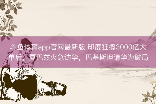斗鱼体育app官网最新版 印度狂揽3000亿大单后，夏巴兹火急访华，巴基斯坦请华为破局