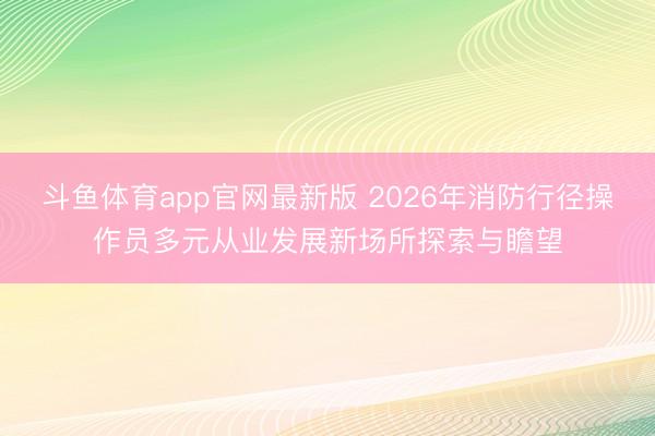 斗鱼体育app官网最新版 2026年消防行径操作员多元从业发展新场所探索与瞻望