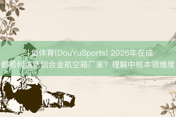 斗鱼体育(DouYuSports) 2026年在成都若何遴选铝合金航空箱厂家？理解中枢本领维度