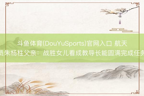 斗鱼体育(DouYuSports)官网入口 航天员朱杨柱父亲：战胜女儿看成教导长能圆满完成任务