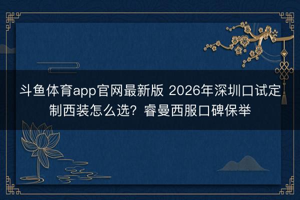 斗鱼体育app官网最新版 2026年深圳口试定制西装怎么选？睿曼西服口碑保举