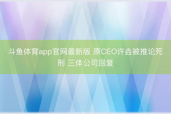 斗鱼体育app官网最新版 原CEO许垚被推论死刑 三体公司回复
