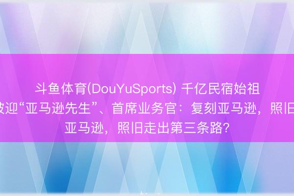 斗鱼体育(DouYuSports) 千亿民宿始祖谋变｜专访爱彼迎“亚马逊先生”、首席业务官：复刻亚马逊，照旧走出第三条路？
