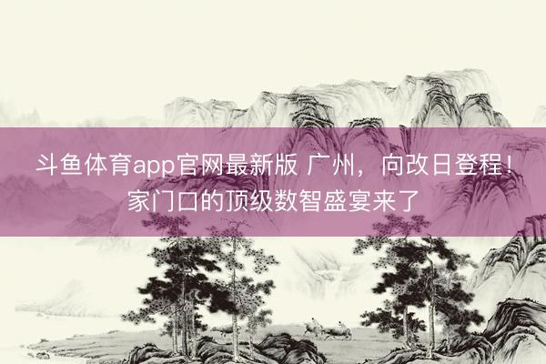斗鱼体育app官网最新版 广州，向改日登程！家门口的顶级数智盛宴来了