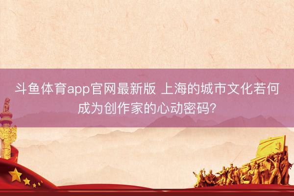斗鱼体育app官网最新版 上海的城市文化若何成为创作家的心动密码？